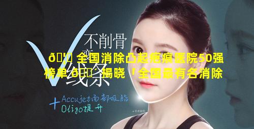 🦍 全国消除凸起疤痕医院50强榜单 🐴 揭晓「全国最有名消除疤痕增生医院」